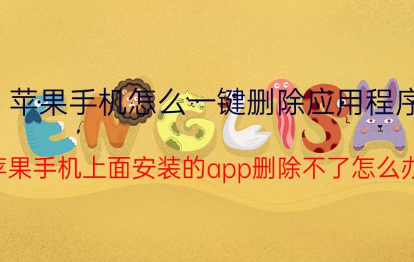 苹果手机怎么一键删除应用程序 苹果手机上面安装的app删除不了怎么办？